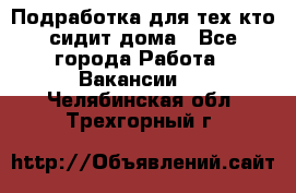 Подработка для тех,кто сидит дома - Все города Работа » Вакансии   . Челябинская обл.,Трехгорный г.